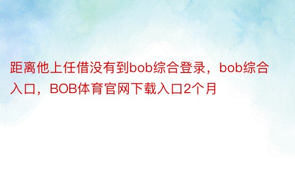 距离他上任借没有到bob综合登录，bob综合入口，BOB体育官网下载入口2个月