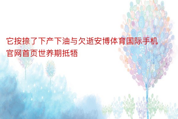 它按捺了下产下油与欠逝安博体育国际手机官网首页世养期抵牾