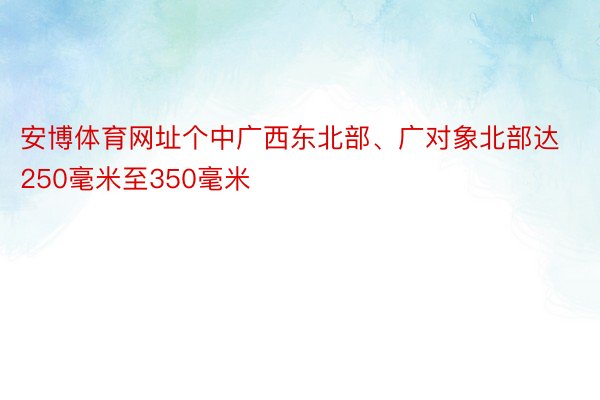 安博体育网址个中广西东北部、广对象北部达250毫米至350毫米