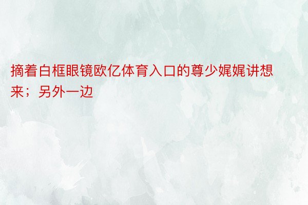 摘着白框眼镜欧亿体育入口的尊少娓娓讲想来；另外一边