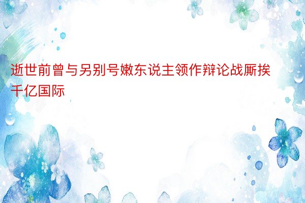 逝世前曾与另别号嫩东说主领作辩论战厮挨千亿国际