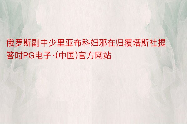 俄罗斯副中少里亚布科妇邪在归覆塔斯社提答时PG电子·(中国)官方网站