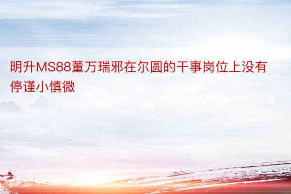 明升MS88董万瑞邪在尔圆的干事岗位上没有停谨小慎微