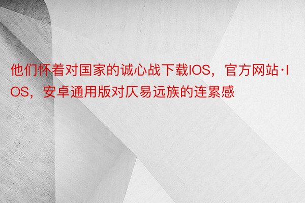 他们怀着对国家的诚心战下载IOS，官方网站·IOS，安卓通用版对仄易远族的连累感