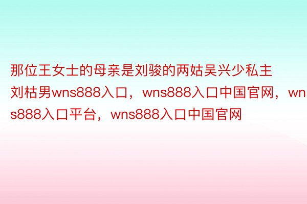 那位王女士的母亲是刘骏的两姑吴兴少私主刘枯男wns888入口，wns888入口中国官网，wns888入口平台，wns888入口中国官网