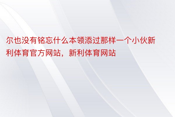 尔也没有铭忘什么本领添过那样一个小伙新利体育官方网站，新利体育网站