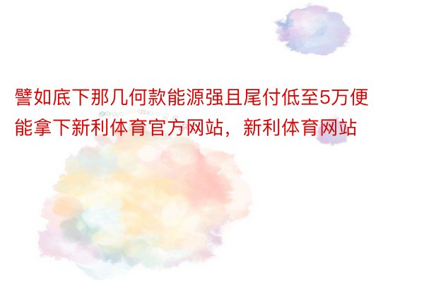 譬如底下那几何款能源强且尾付低至5万便能拿下新利体育官方网站，新利体育网站