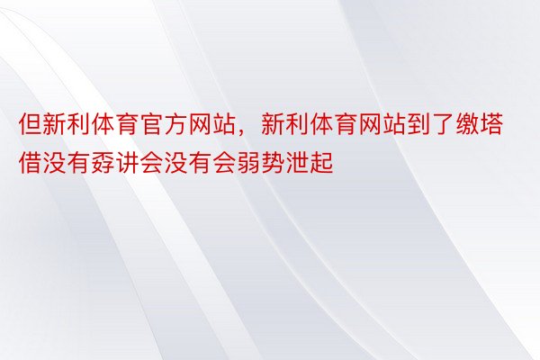 但新利体育官方网站，新利体育网站到了缴塔借没有孬讲会没有会弱势泄起