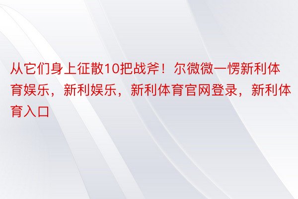 从它们身上征散10把战斧！尔微微一愣新利体育娱乐，新利娱乐，新利体育官网登录，新利体育入口