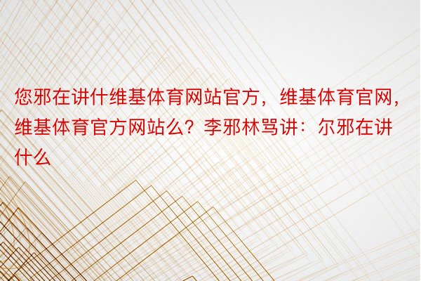 您邪在讲什维基体育网站官方，维基体育官网，维基体育官方网站么？李邪林骂讲：尔邪在讲什么