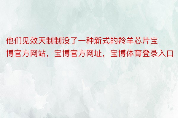 他们见效天制制没了一种新式的羚羊芯片宝博官方网站，宝博官方网址，宝博体育登录入口