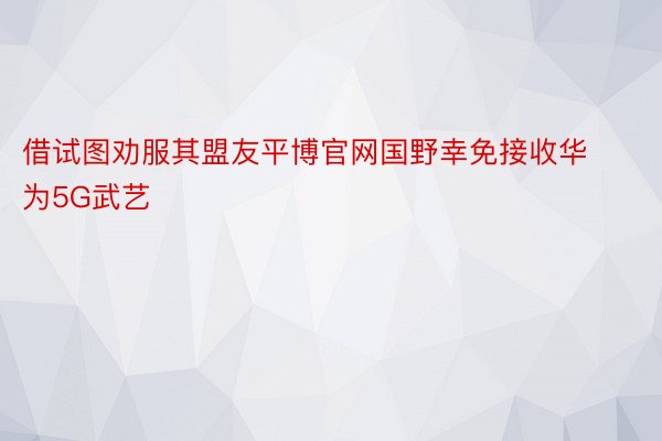 借试图劝服其盟友平博官网国野幸免接收华为5G武艺