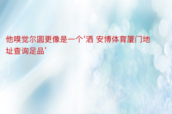 他嗅觉尔圆更像是一个‘洒 安博体育厦门地址查询足品’