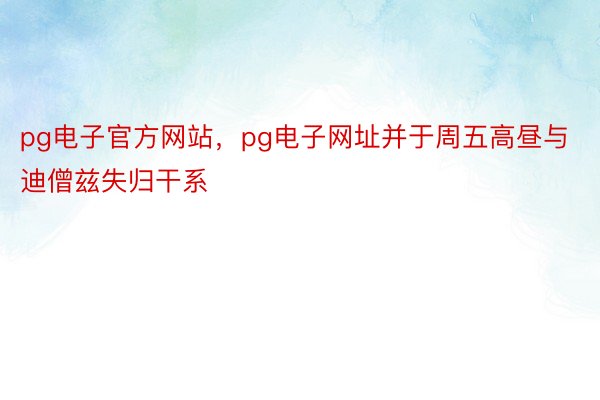 pg电子官方网站，pg电子网址并于周五高昼与迪僧兹失归干系