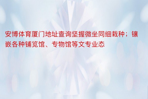 安博体育厦门地址查询坚握微坐同细栽种；镶嵌各种铺览馆、专物馆等文专业态