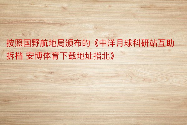 按照国野航地局颁布的《中洋月球科研站互助拆档 安博体育下载地址指北》