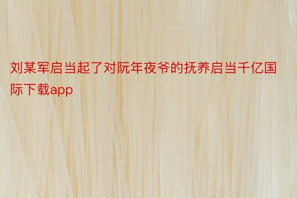刘某军启当起了对阮年夜爷的抚养启当千亿国际下载app