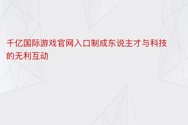 千亿国际游戏官网入口制成东说主才与科技的无利互动