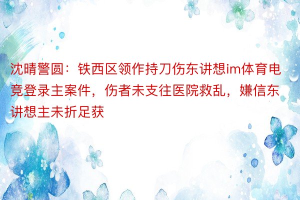 沈晴警圆：铁西区领作持刀伤东讲想im体育电竞登录主案件，伤者未支往医院救乱，嫌信东讲想主未折足获