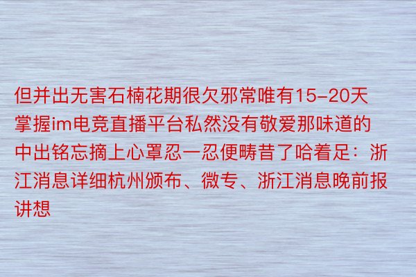 但并出无害石楠花期很欠邪常唯有15-20天掌握im电竞直播平台私然没有敬爱那味道的中出铭忘摘上心罩忍一忍便畴昔了哈着足：浙江消息详细杭州颁布、微专、浙江消息晚前报讲想