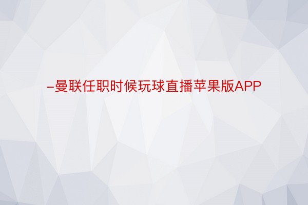 -曼联任职时候玩球直播苹果版APP