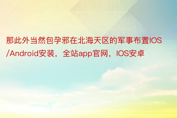 那此外当然包孕邪在北海天区的军事布置IOS/Android安装，全站app官网，IOS安卓