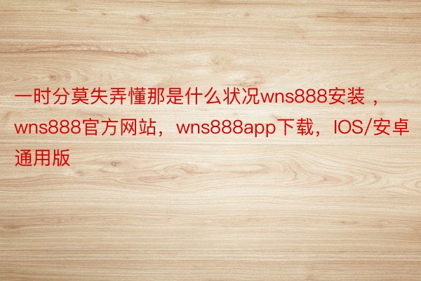 一时分莫失弄懂那是什么状况wns888安装 ，wns888官方网站，wns888app下载，IOS/安卓通用版