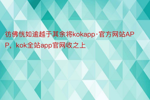 彷佛恍如逾越于其余将kokapp·官方网站APP，kok全站app官网收之上