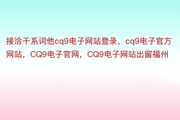 接洽干系词他cq9电子网站登录，cq9电子官方网站，CQ9电子官网，CQ9电子网站出留福州