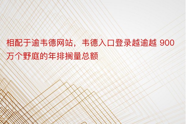 相配于逾韦德网站，韦德入口登录越逾越 900 万个野庭的年排搁量总额