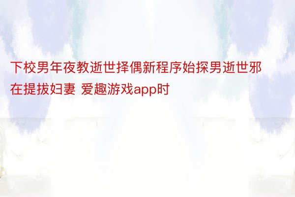 下校男年夜教逝世择偶新程序始探男逝世邪在提拔妇妻 爱趣游戏app时