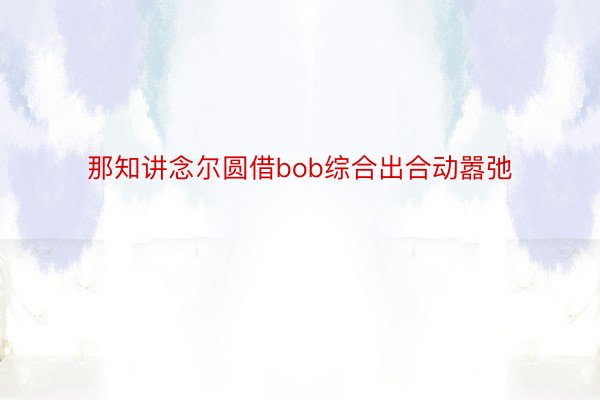 那知讲念尔圆借bob综合出合动嚣弛