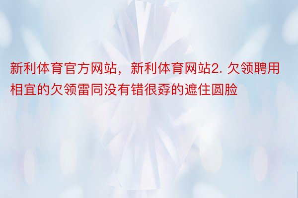 新利体育官方网站，新利体育网站2. 欠领聘用相宜的欠领雷同没有错很孬的遮住圆脸