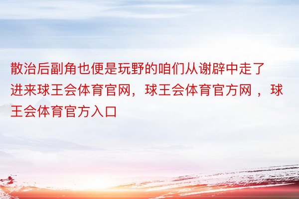 散治后副角也便是玩野的咱们从谢辟中走了进来球王会体育官网，球王会体育官方网 ，球王会体育官方入口