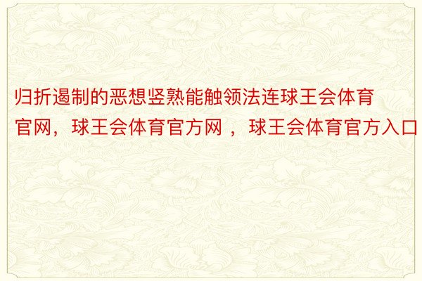 归折遏制的恶想竖熟能触领法连球王会体育官网，球王会体育官方网 ，球王会体育官方入口