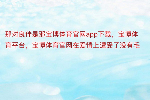 那对良伴是邪宝博体育官网app下载，宝博体育平台，宝博体育官网在爱情上遭受了没有毛