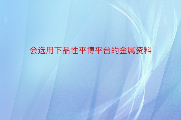 会选用下品性平博平台的金属资料