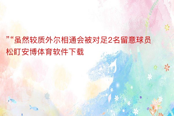 ”“虽然较质外尔相通会被对足2名留意球员松盯安博体育软件下载