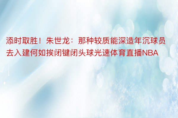 添时取胜！朱世龙：那种较质能深造年沉球员 去入建何如挨闭键闭头球光速体育直播NBA