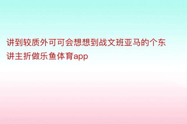 讲到较质外可可会想想到战文班亚马的个东讲主折做乐鱼体育app