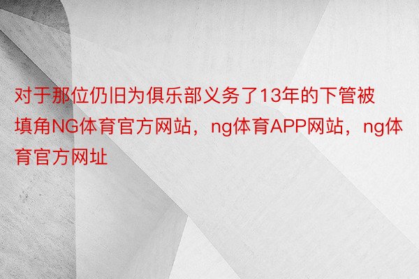 对于那位仍旧为俱乐部义务了13年的下管被填角NG体育官方网站，ng体育APP网站，ng体育官方网址