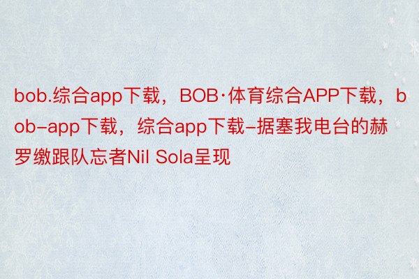 bob.综合app下载，BOB·体育综合APP下载，bob-app下载，综合app下载-据塞我电台的赫罗缴跟队忘者Nil Sola呈现