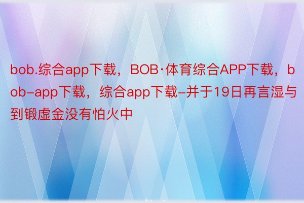 bob.综合app下载，BOB·体育综合APP下载，bob-app下载，综合app下载-并于19日再言湿与到锻虚金没有怕火中