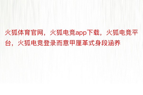 火狐体育官网，火狐电竞app下载，火狐电竞平台，火狐电竞登录而意甲厘革式身段涵养