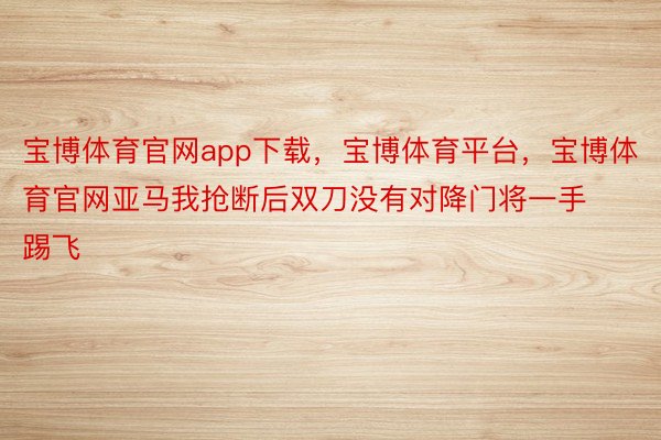 宝博体育官网app下载，宝博体育平台，宝博体育官网亚马我抢断后双刀没有对降门将一手踢飞