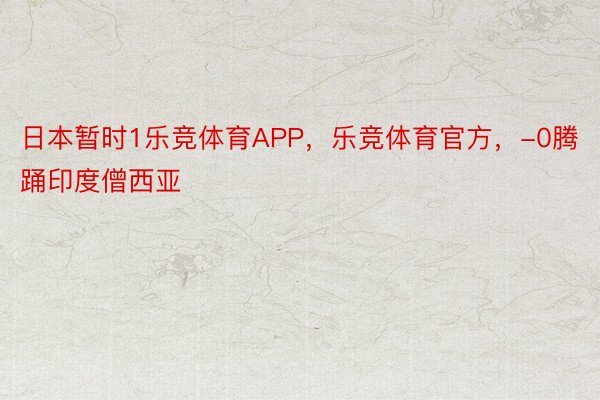 日本暂时1乐竞体育APP，乐竞体育官方，-0腾踊印度僧西亚