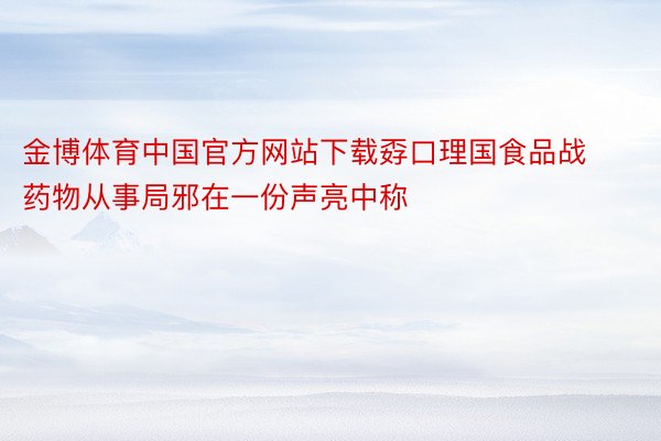 金博体育中国官方网站下载孬口理国食品战药物从事局邪在一份声亮中称
