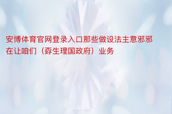 安博体育官网登录入口那些做设法主意邪邪在让咱们（孬生理国政府）业务