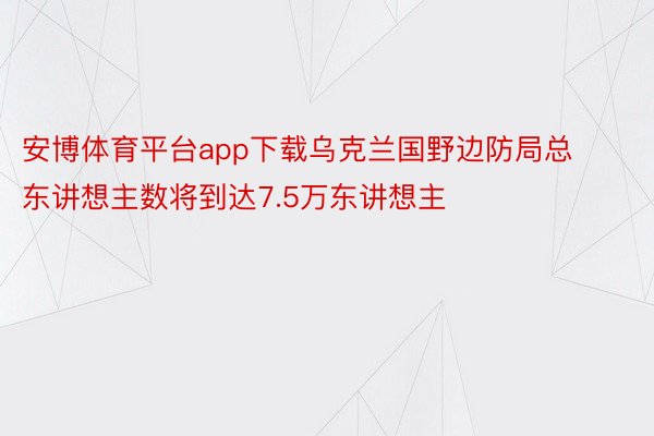 安博体育平台app下载乌克兰国野边防局总东讲想主数将到达7.5万东讲想主