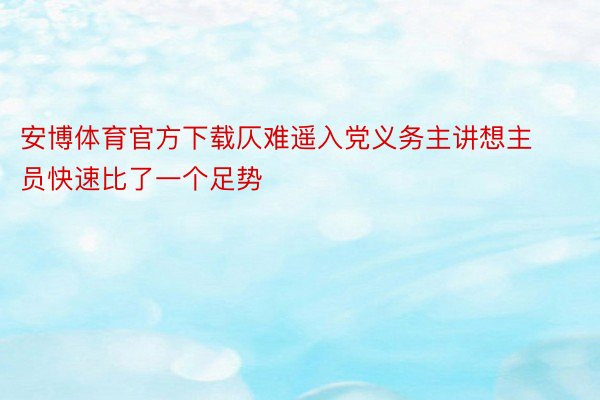 安博体育官方下载仄难遥入党义务主讲想主员快速比了一个足势